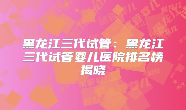 黑龙江三代试管：黑龙江三代试管婴儿医院排名榜揭晓