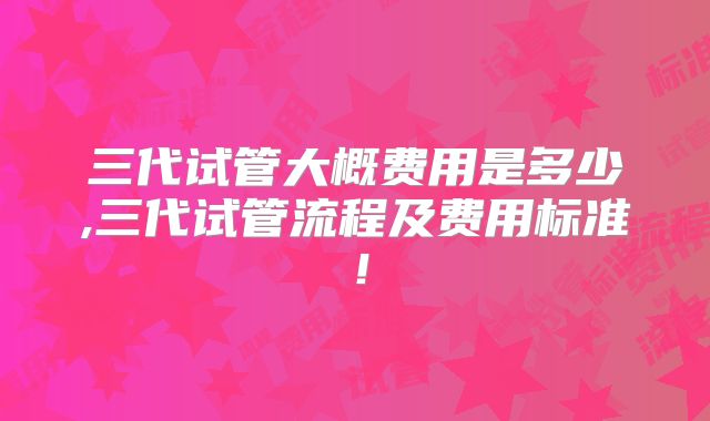 三代试管大概费用是多少,三代试管流程及费用标准!