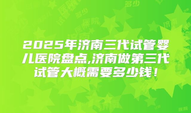 2025年济南三代试管婴儿医院盘点,济南做第三代试管大概需要多少钱！