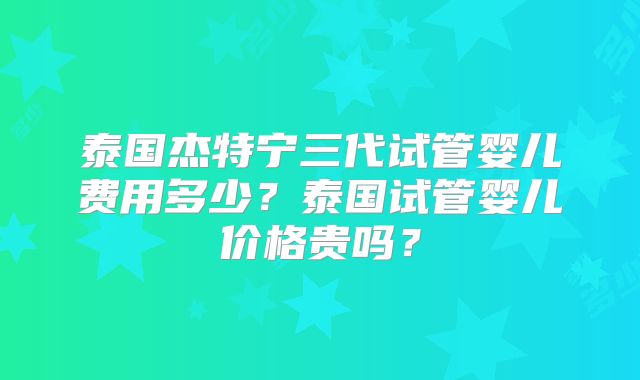 泰国杰特宁三代试管婴儿费用多少?泰国试管婴儿价格贵吗?