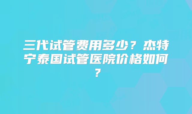 三代试管费用多少？杰特宁泰国试管医院价格如何？