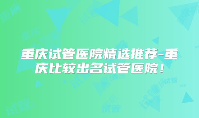重庆试管医院精选推荐-重庆比较出名试管医院！