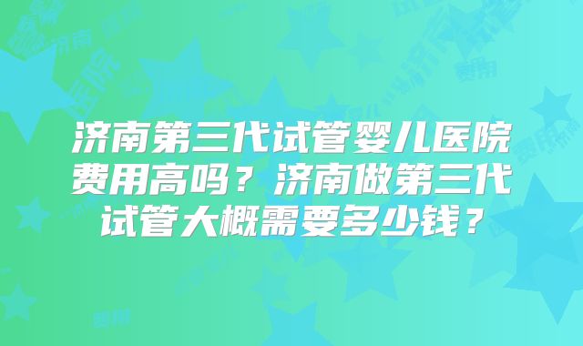 济南第三代试管婴儿医院费用高吗?济南做第三代试管大概需要多少钱?