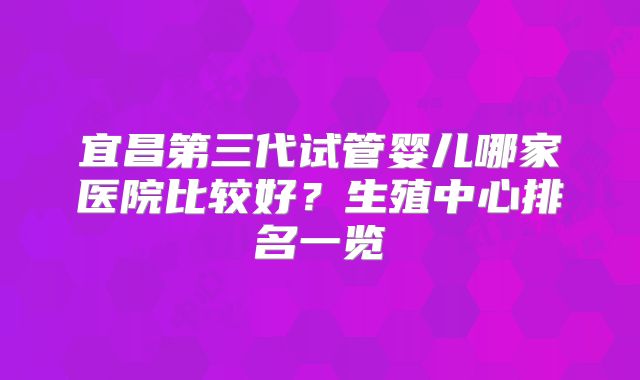 宜昌第三代试管婴儿哪家医院比较好？生殖中心排名一览