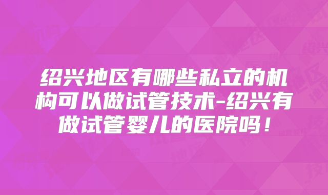 绍兴地区有哪些私立的机构可以做试管技术-绍兴有做试管婴儿的医院吗！