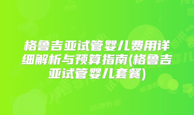 格鲁吉亚试管婴儿费用详细解析与预算指南(格鲁吉亚试管婴儿套餐)