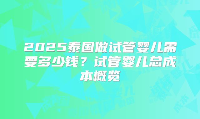 2025泰国做试管婴儿需要多少钱？试管婴儿总成本概览
