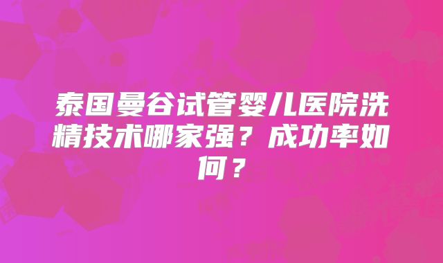 泰国曼谷试管婴儿医院洗精技术哪家强？成功率如何？