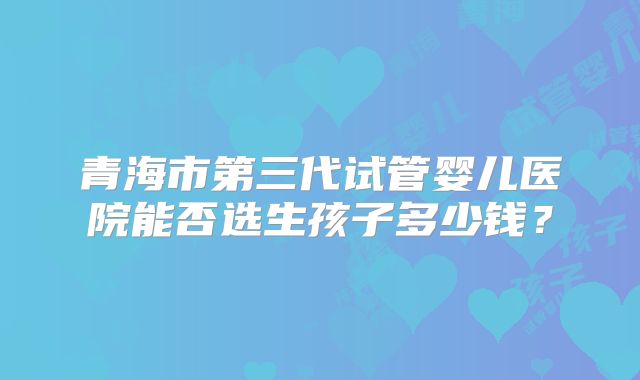 青海市第三代试管婴儿医院能否选生孩子多少钱？
