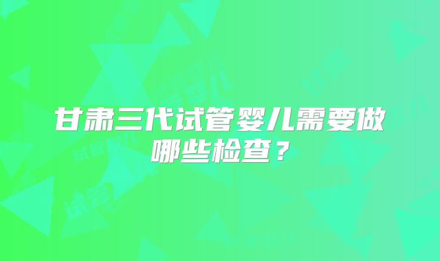 甘肃三代试管婴儿需要做哪些检查？