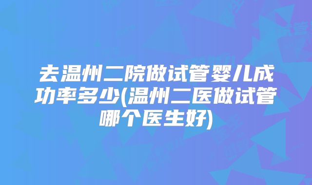 去温州二院做试管婴儿成功率多少(温州二医做试管哪个医生好)