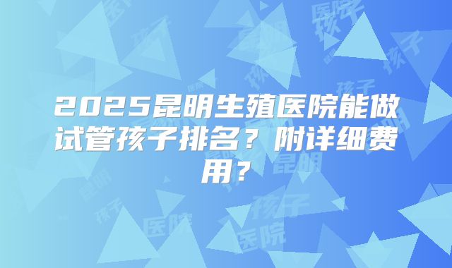 2025昆明生殖医院能做试管孩子排名？附详细费用？