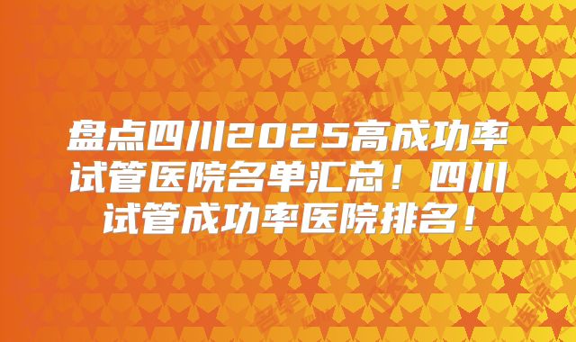 盘点四川2025高成功率试管医院名单汇总！四川试管成功率医院排名！