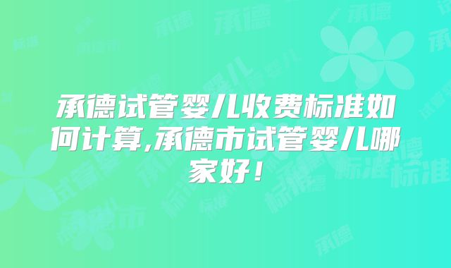 承德试管婴儿收费标准如何计算,承德市试管婴儿哪家好!
