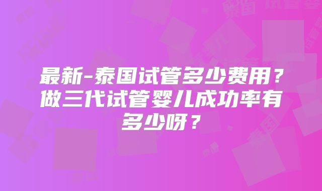 最新-泰国试管多少费用？做三代试管婴儿成功率有多少呀？