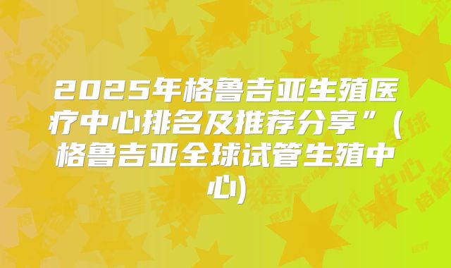 2025年格鲁吉亚生殖医疗中心排名及推荐分享”(格鲁吉亚全球试管生殖中心)