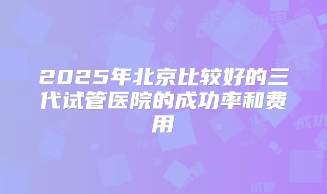 2025年北京比较好的三代试管医院的成功率和费用
