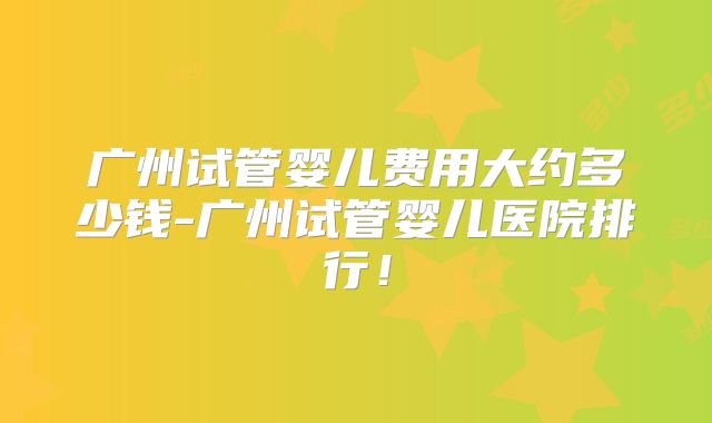 广州试管婴儿费用大约多少钱-广州试管婴儿医院排行!