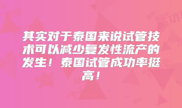 其实对于泰国来说试管技术可以减少复发性流产的发生！泰国试管成功率挺高！