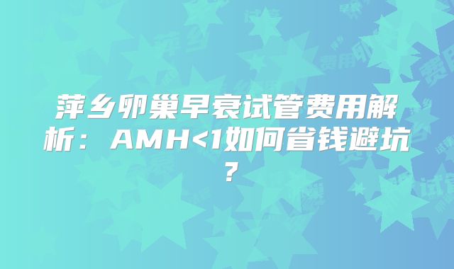 萍乡卵巢早衰试管费用解析：AMH<1如何省钱避坑？