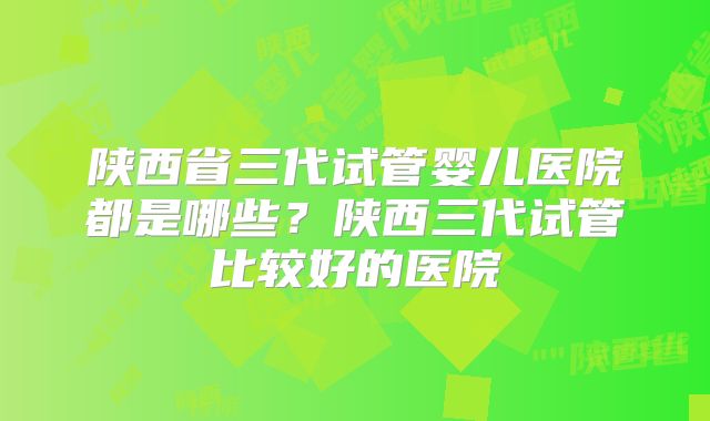 陕西省三代试管婴儿医院都是哪些？陕西三代试管比较好的医院