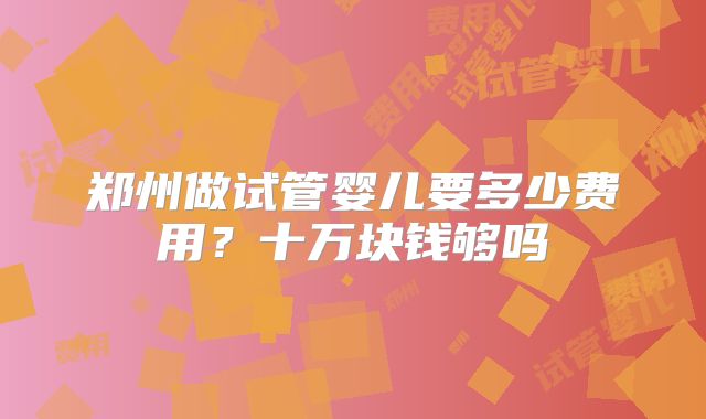 郑州做试管婴儿要多少费用？十万块钱够吗