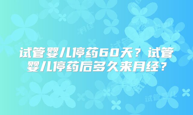 试管婴儿停药60天?试管婴儿停药后多久来月经?