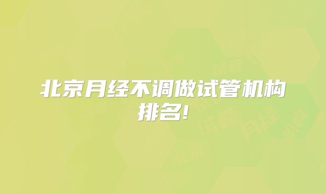 北京月经不调做试管机构排名!