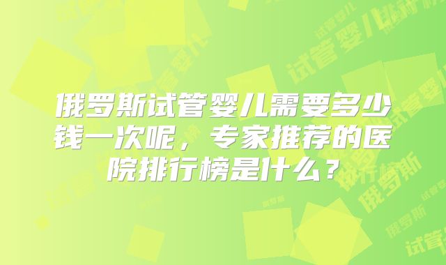 俄罗斯试管婴儿需要多少钱一次呢,专家推荐的医院排行榜是什么?