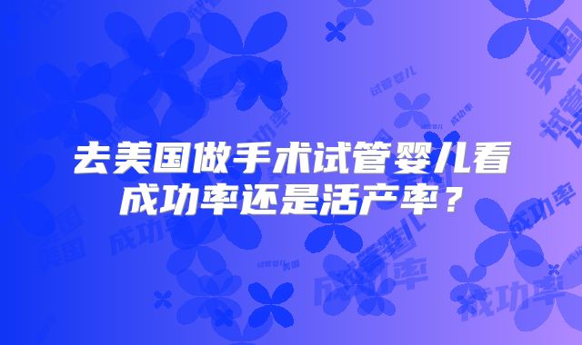 去美国做手术试管婴儿看成功率还是活产率?
