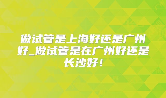 做试管是上海好还是广州好_做试管是在广州好还是长沙好!