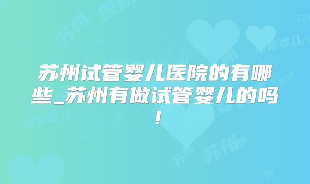 苏州试管婴儿医院的有哪些_苏州有做试管婴儿的吗！