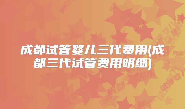 成都试管婴儿三代费用(成都三代试管费用明细)