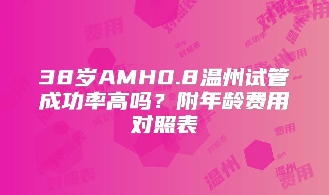38岁AMH0.8温州试管成功率高吗?附年龄费用对照表
