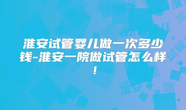 淮安试管婴儿做一次多少钱-淮安一院做试管怎么样!