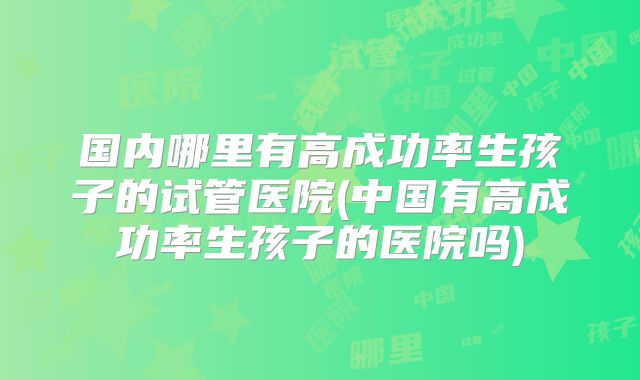 国内哪里有高成功率生孩子的试管医院(中国有高成功率生孩子的医院吗)