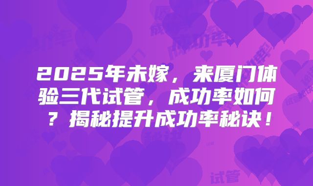2025年未嫁,来厦门体验三代试管,成功率如何?揭秘提升成功率秘诀!