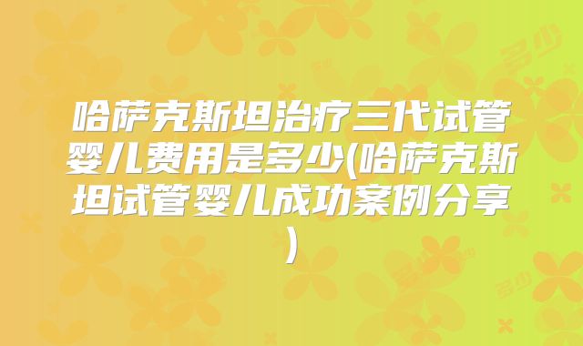 哈萨克斯坦治疗三代试管婴儿费用是多少(哈萨克斯坦试管婴儿成功案例分享)