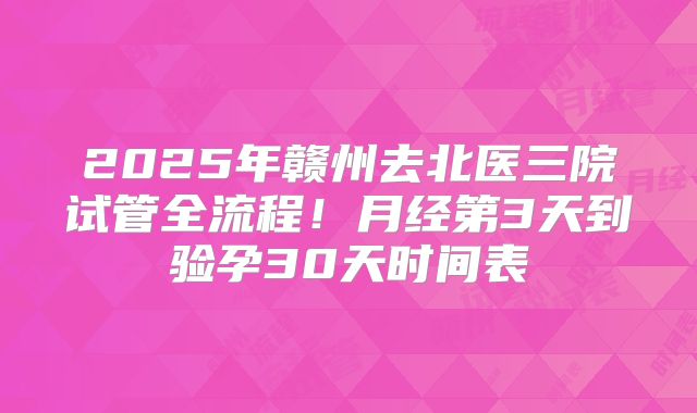 2025年赣州去北医三院试管全流程!月经第3天到验孕30天时间表