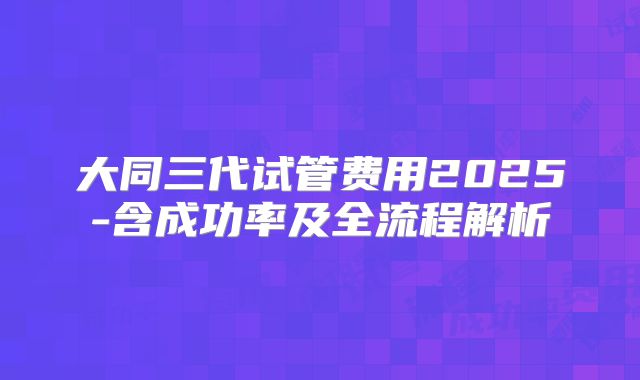大同三代试管费用2025-含成功率及全流程解析