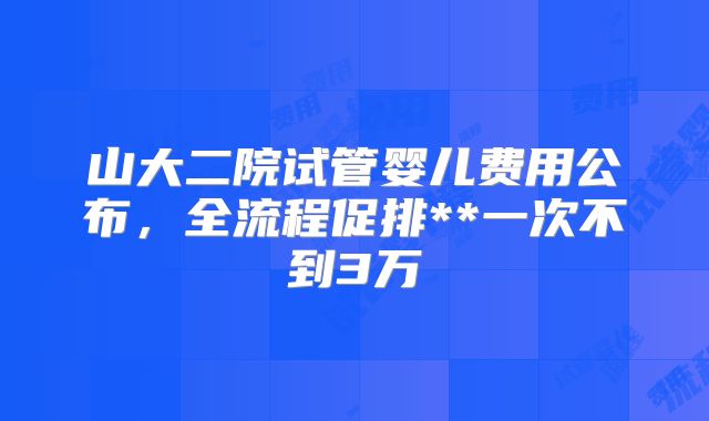 山大二院试管婴儿费用公布，全流程促排**一次不到3万