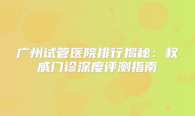 广州试管医院排行揭秘：权威门诊深度评测指南