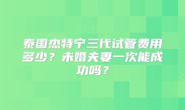 泰国杰特宁三代试管费用多少？未婚夫妻一次能成功吗？