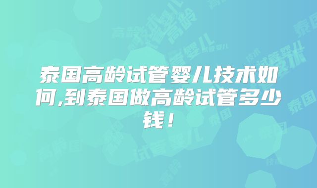 泰国高龄试管婴儿技术如何,到泰国做高龄试管多少钱!