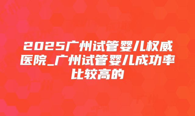 2025广州试管婴儿权威医院_广州试管婴儿成功率比较高的