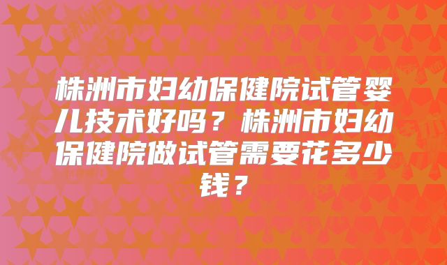 株洲市妇幼保健院试管婴儿技术好吗?株洲市妇幼保健院做试管需要花多少钱?