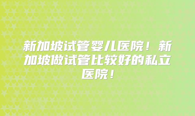 新加坡试管婴儿医院！新加坡做试管比较好的私立医院！