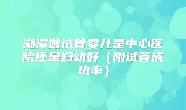湘潭做试管婴儿是中心医院还是妇幼好（附试管成功率）