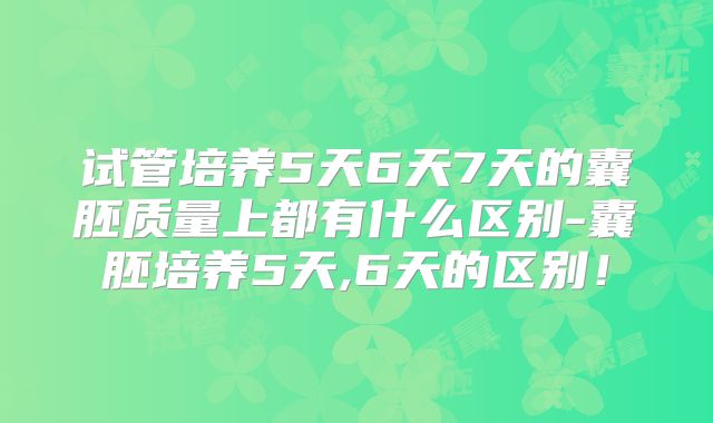 试管培养5天6天7天的囊胚质量上都有什么区别-囊胚培养5天,6天的区别!
