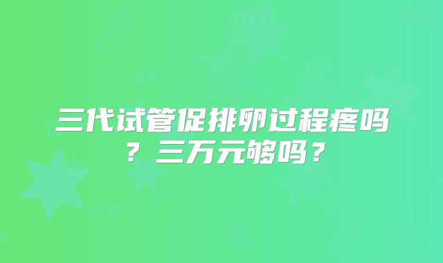 三代试管促排卵过程疼吗？三万元够吗？